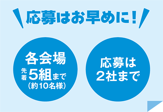 \応募はお早めに！/各会場先着５組まで(約10名様) 応募は２社まで